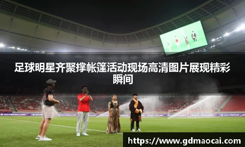 足球明星齐聚撑帐篷活动现场高清图片展现精彩瞬间